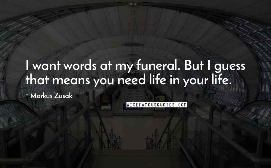 Markus Zusak Quotes: I want words at my funeral. But I guess that means you need life in your life.