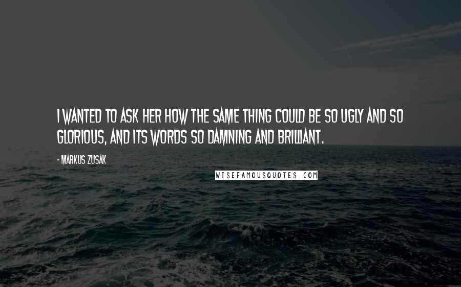 Markus Zusak Quotes: I wanted to ask her how the same thing could be so ugly and so glorious, and its words so damning and brilliant.