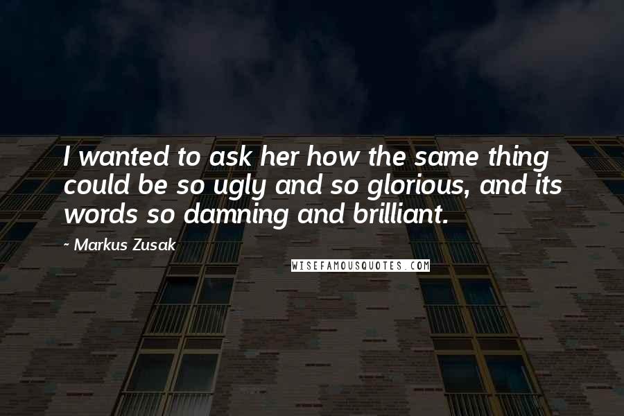 Markus Zusak Quotes: I wanted to ask her how the same thing could be so ugly and so glorious, and its words so damning and brilliant.