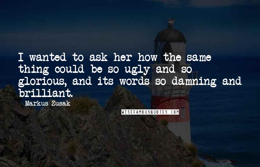 Markus Zusak Quotes: I wanted to ask her how the same thing could be so ugly and so glorious, and its words so damning and brilliant.