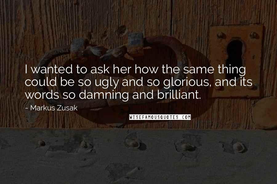 Markus Zusak Quotes: I wanted to ask her how the same thing could be so ugly and so glorious, and its words so damning and brilliant.