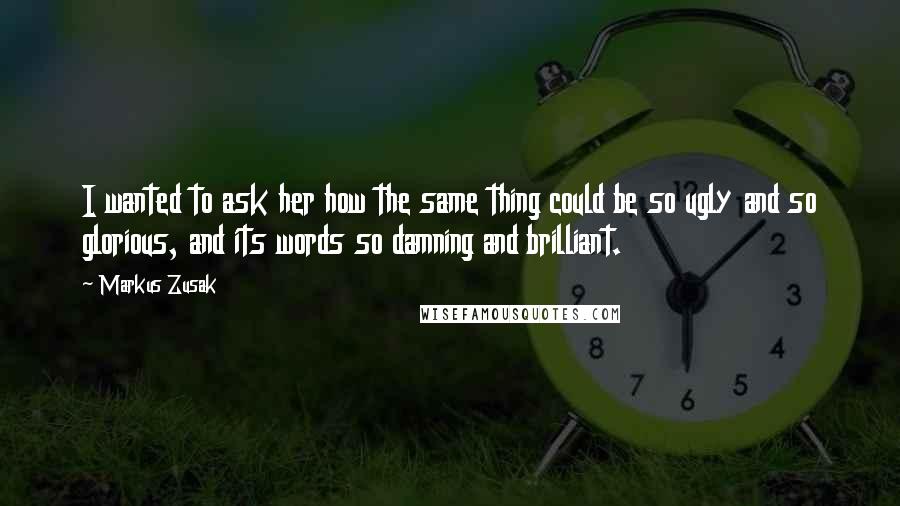 Markus Zusak Quotes: I wanted to ask her how the same thing could be so ugly and so glorious, and its words so damning and brilliant.