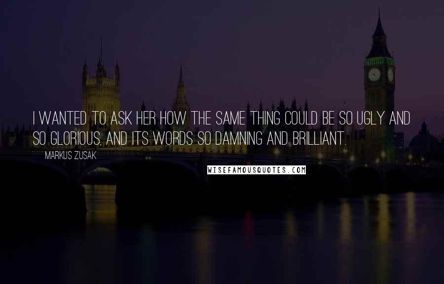 Markus Zusak Quotes: I wanted to ask her how the same thing could be so ugly and so glorious, and its words so damning and brilliant.