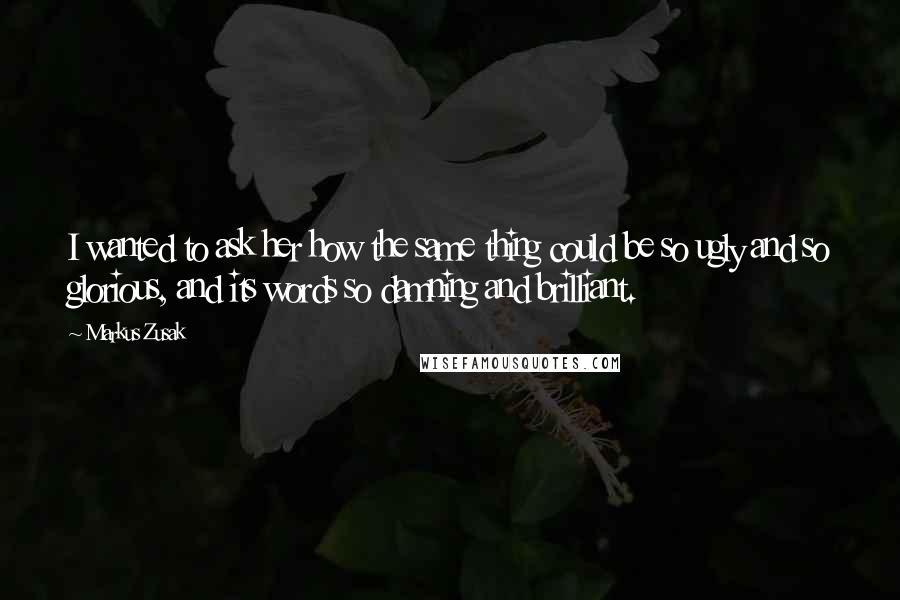 Markus Zusak Quotes: I wanted to ask her how the same thing could be so ugly and so glorious, and its words so damning and brilliant.