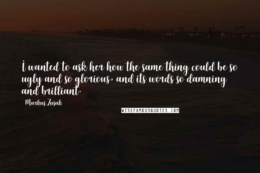 Markus Zusak Quotes: I wanted to ask her how the same thing could be so ugly and so glorious, and its words so damning and brilliant.