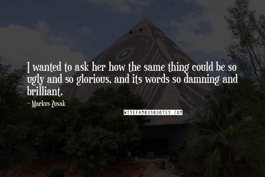 Markus Zusak Quotes: I wanted to ask her how the same thing could be so ugly and so glorious, and its words so damning and brilliant.