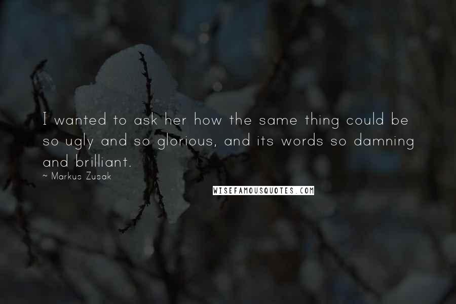 Markus Zusak Quotes: I wanted to ask her how the same thing could be so ugly and so glorious, and its words so damning and brilliant.