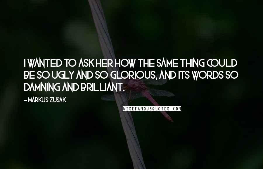 Markus Zusak Quotes: I wanted to ask her how the same thing could be so ugly and so glorious, and its words so damning and brilliant.