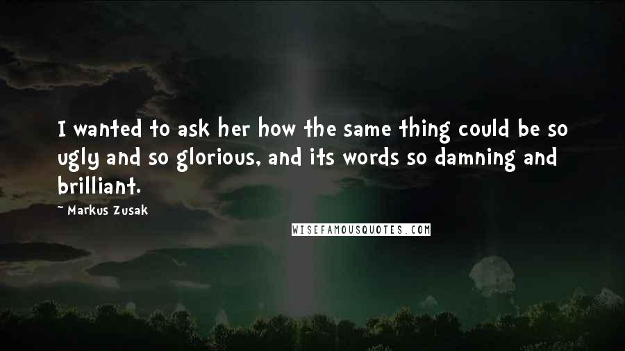 Markus Zusak Quotes: I wanted to ask her how the same thing could be so ugly and so glorious, and its words so damning and brilliant.