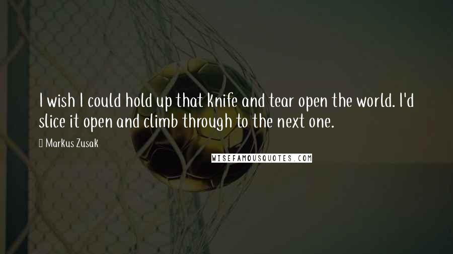 Markus Zusak Quotes: I wish I could hold up that knife and tear open the world. I'd slice it open and climb through to the next one.
