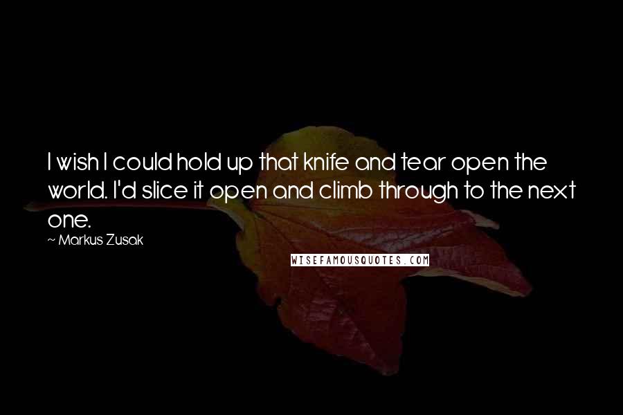 Markus Zusak Quotes: I wish I could hold up that knife and tear open the world. I'd slice it open and climb through to the next one.