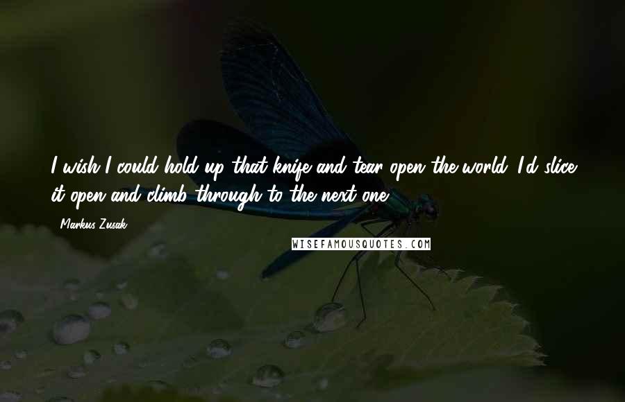 Markus Zusak Quotes: I wish I could hold up that knife and tear open the world. I'd slice it open and climb through to the next one.