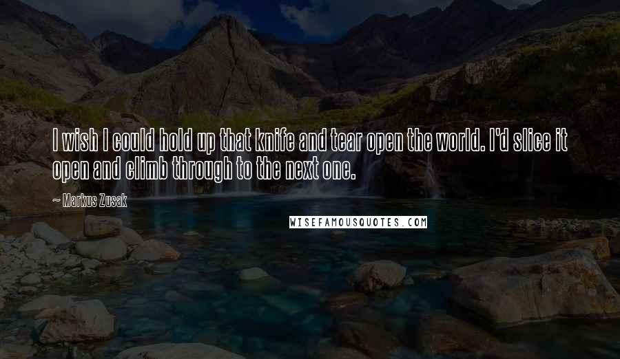 Markus Zusak Quotes: I wish I could hold up that knife and tear open the world. I'd slice it open and climb through to the next one.