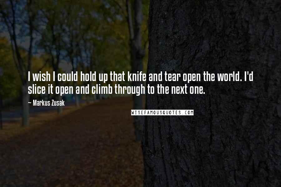 Markus Zusak Quotes: I wish I could hold up that knife and tear open the world. I'd slice it open and climb through to the next one.