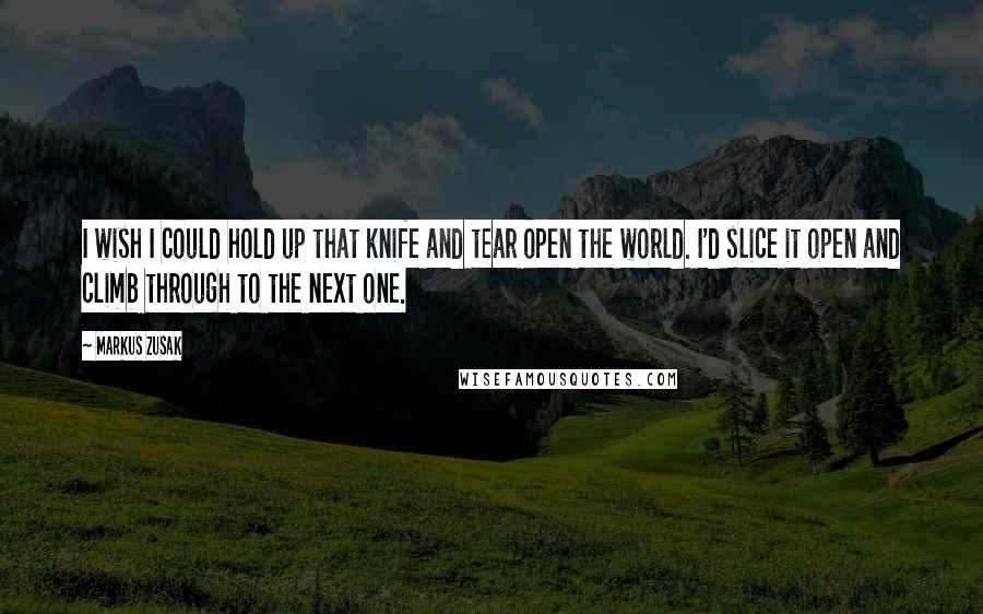 Markus Zusak Quotes: I wish I could hold up that knife and tear open the world. I'd slice it open and climb through to the next one.