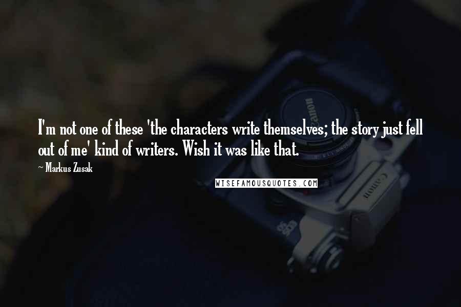 Markus Zusak Quotes: I'm not one of these 'the characters write themselves; the story just fell out of me' kind of writers. Wish it was like that.