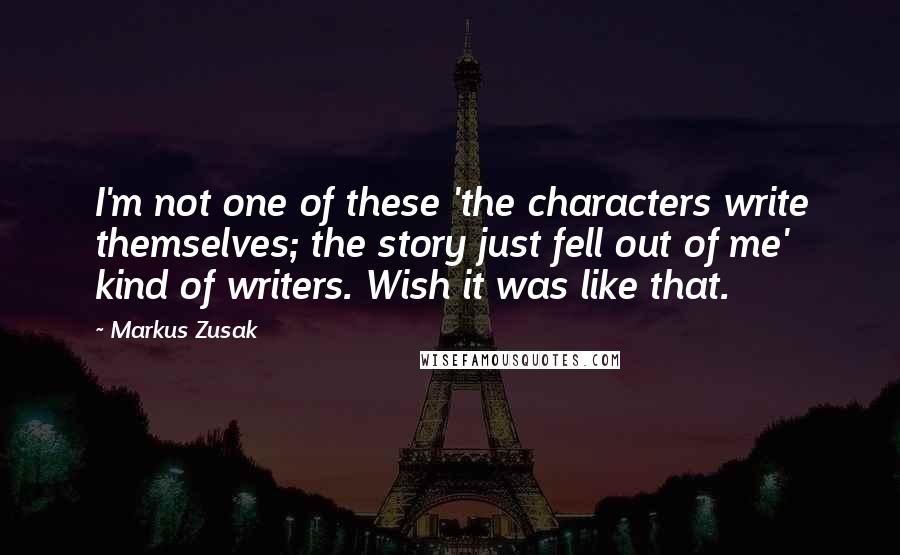 Markus Zusak Quotes: I'm not one of these 'the characters write themselves; the story just fell out of me' kind of writers. Wish it was like that.