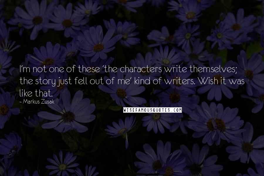 Markus Zusak Quotes: I'm not one of these 'the characters write themselves; the story just fell out of me' kind of writers. Wish it was like that.