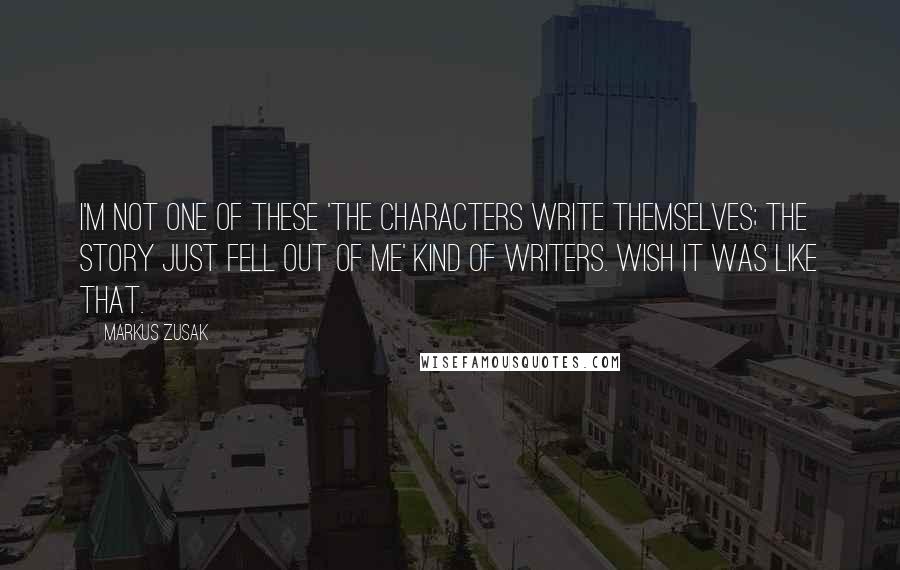 Markus Zusak Quotes: I'm not one of these 'the characters write themselves; the story just fell out of me' kind of writers. Wish it was like that.