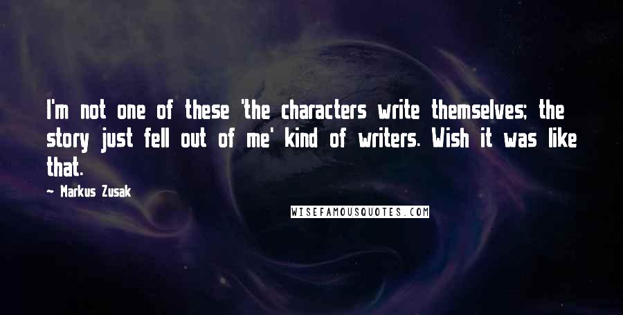 Markus Zusak Quotes: I'm not one of these 'the characters write themselves; the story just fell out of me' kind of writers. Wish it was like that.