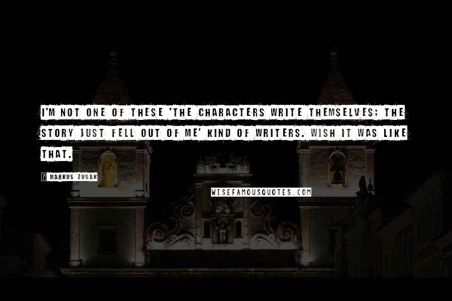 Markus Zusak Quotes: I'm not one of these 'the characters write themselves; the story just fell out of me' kind of writers. Wish it was like that.