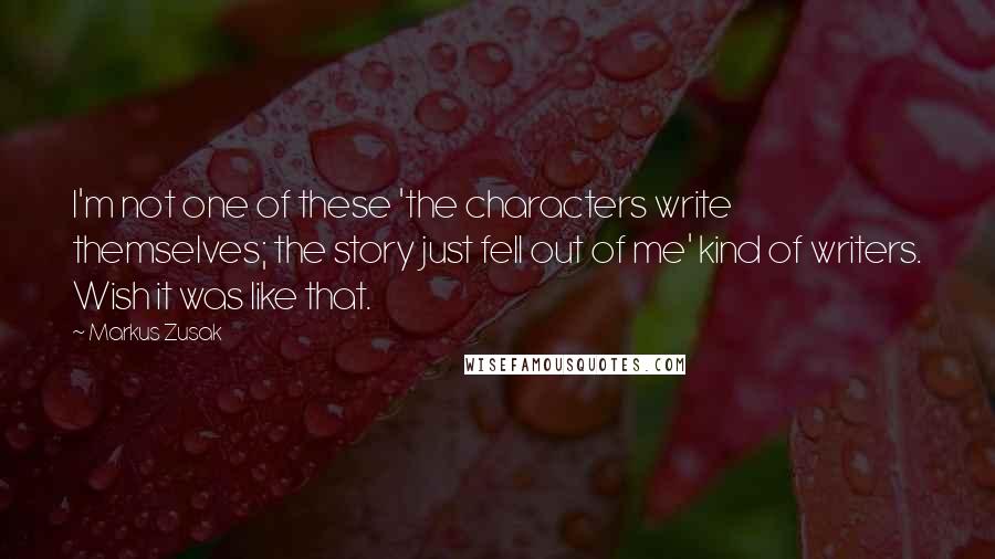 Markus Zusak Quotes: I'm not one of these 'the characters write themselves; the story just fell out of me' kind of writers. Wish it was like that.