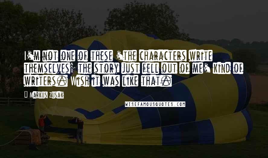 Markus Zusak Quotes: I'm not one of these 'the characters write themselves; the story just fell out of me' kind of writers. Wish it was like that.