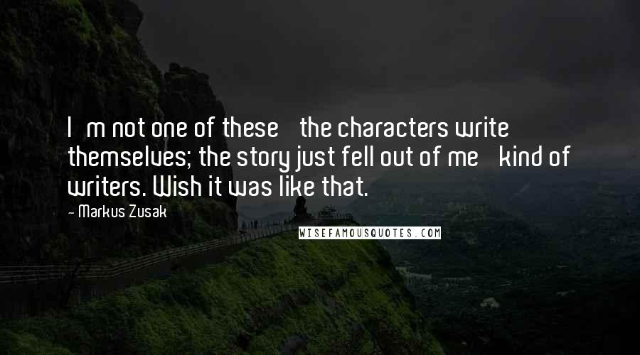 Markus Zusak Quotes: I'm not one of these 'the characters write themselves; the story just fell out of me' kind of writers. Wish it was like that.