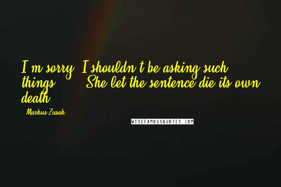 Markus Zusak Quotes: I'm sorry. I shouldn't be asking such things ... ' She let the sentence die its own death