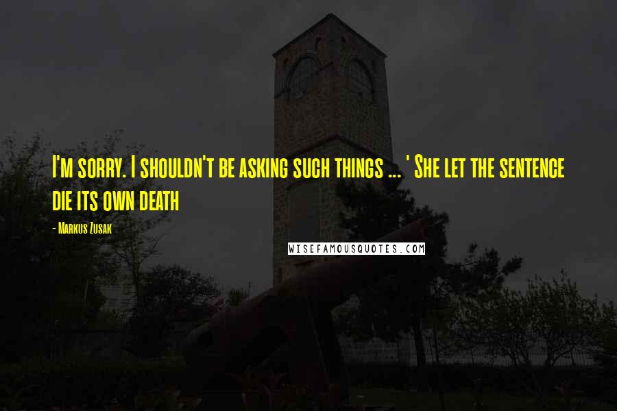 Markus Zusak Quotes: I'm sorry. I shouldn't be asking such things ... ' She let the sentence die its own death