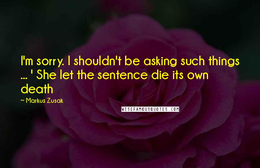 Markus Zusak Quotes: I'm sorry. I shouldn't be asking such things ... ' She let the sentence die its own death