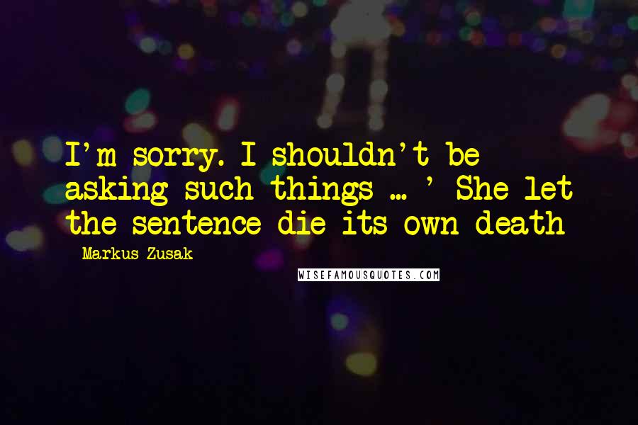 Markus Zusak Quotes: I'm sorry. I shouldn't be asking such things ... ' She let the sentence die its own death