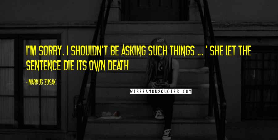 Markus Zusak Quotes: I'm sorry. I shouldn't be asking such things ... ' She let the sentence die its own death