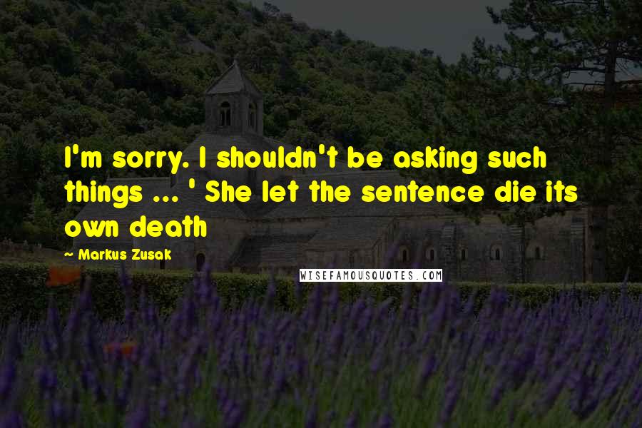 Markus Zusak Quotes: I'm sorry. I shouldn't be asking such things ... ' She let the sentence die its own death