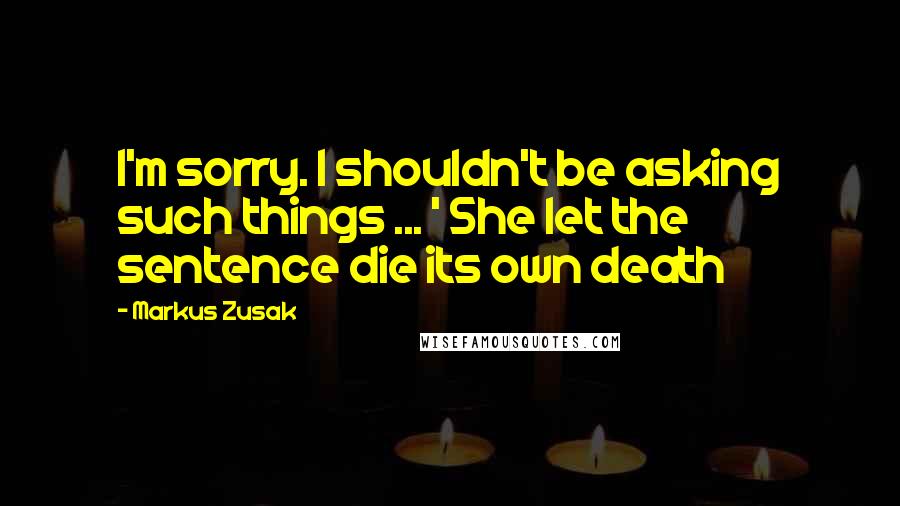 Markus Zusak Quotes: I'm sorry. I shouldn't be asking such things ... ' She let the sentence die its own death