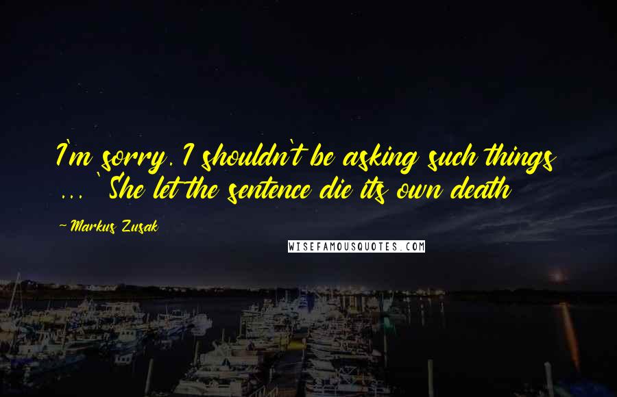 Markus Zusak Quotes: I'm sorry. I shouldn't be asking such things ... ' She let the sentence die its own death