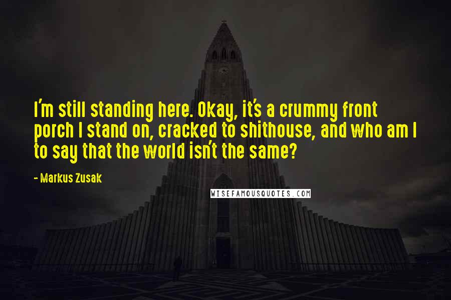 Markus Zusak Quotes: I'm still standing here. Okay, it's a crummy front porch I stand on, cracked to shithouse, and who am I to say that the world isn't the same?