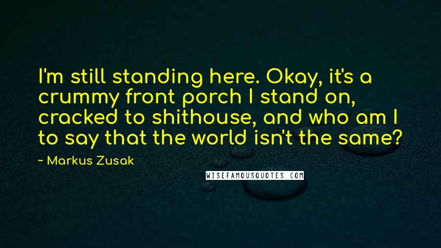 Markus Zusak Quotes: I'm still standing here. Okay, it's a crummy front porch I stand on, cracked to shithouse, and who am I to say that the world isn't the same?