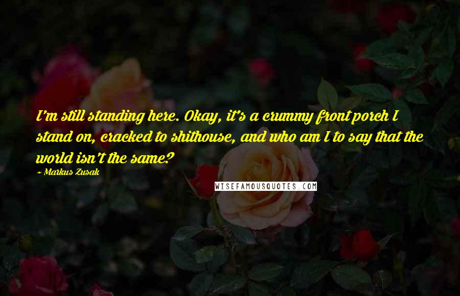 Markus Zusak Quotes: I'm still standing here. Okay, it's a crummy front porch I stand on, cracked to shithouse, and who am I to say that the world isn't the same?