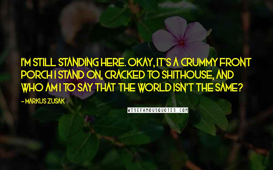 Markus Zusak Quotes: I'm still standing here. Okay, it's a crummy front porch I stand on, cracked to shithouse, and who am I to say that the world isn't the same?