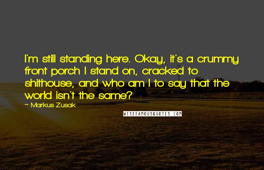 Markus Zusak Quotes: I'm still standing here. Okay, it's a crummy front porch I stand on, cracked to shithouse, and who am I to say that the world isn't the same?