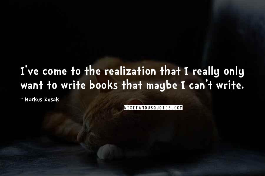 Markus Zusak Quotes: I've come to the realization that I really only want to write books that maybe I can't write.