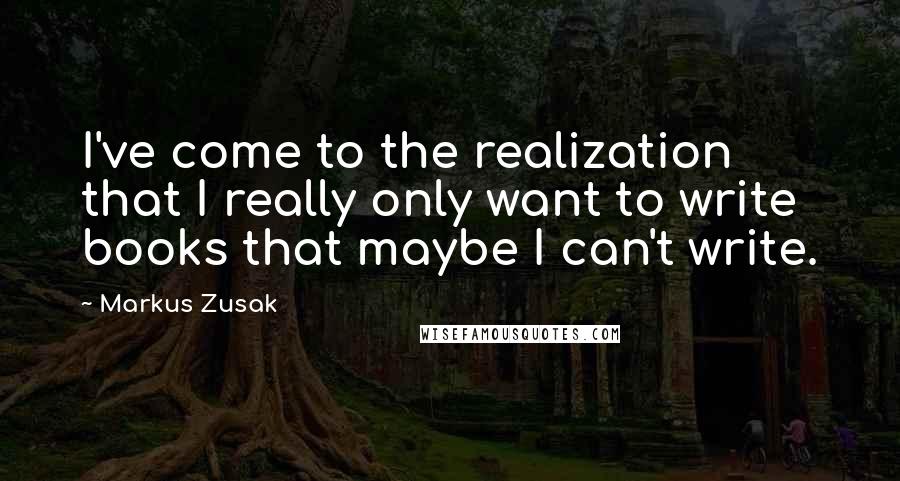 Markus Zusak Quotes: I've come to the realization that I really only want to write books that maybe I can't write.