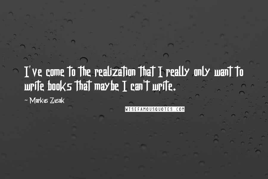 Markus Zusak Quotes: I've come to the realization that I really only want to write books that maybe I can't write.