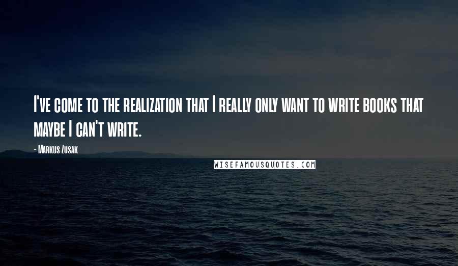Markus Zusak Quotes: I've come to the realization that I really only want to write books that maybe I can't write.