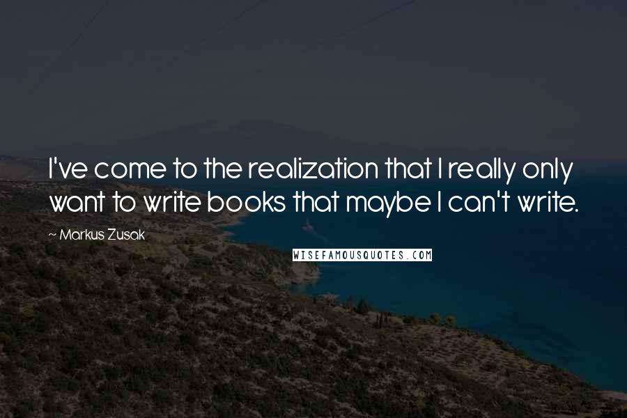 Markus Zusak Quotes: I've come to the realization that I really only want to write books that maybe I can't write.