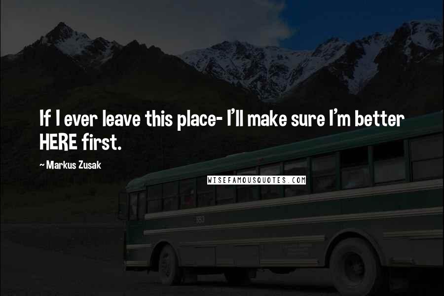 Markus Zusak Quotes: If I ever leave this place- I'll make sure I'm better HERE first.
