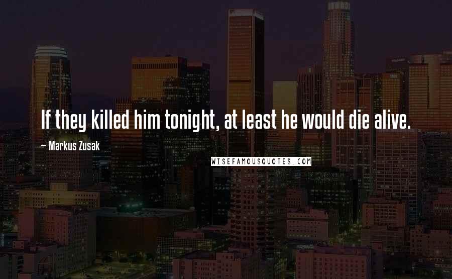 Markus Zusak Quotes: If they killed him tonight, at least he would die alive.