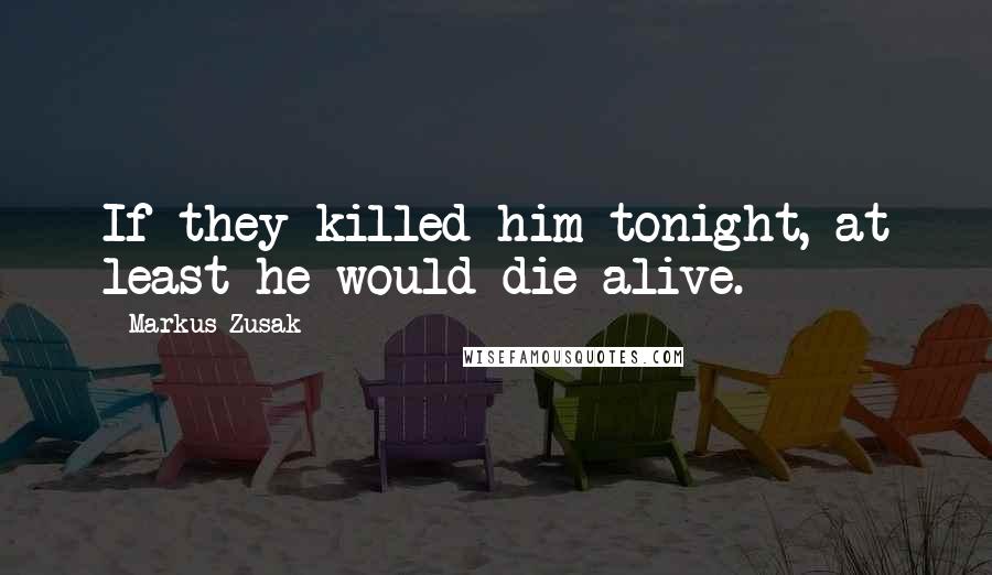 Markus Zusak Quotes: If they killed him tonight, at least he would die alive.