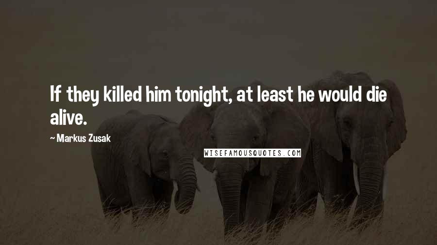 Markus Zusak Quotes: If they killed him tonight, at least he would die alive.